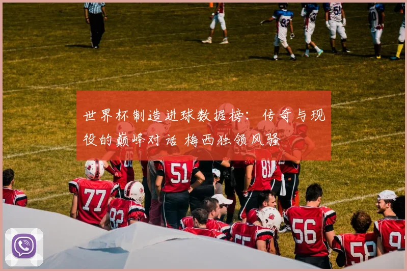 世界杯制造进球数据榜：传奇与现役的巅峰对话 梅西独领风骚